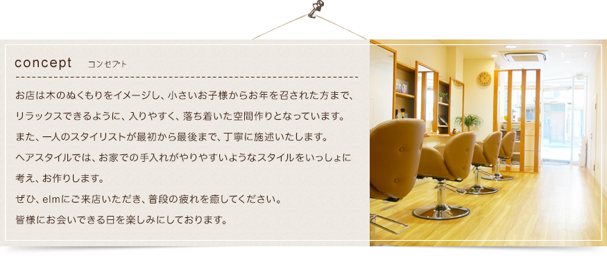 コンセプト お店は木のぬくもりをイメージし、小さいお子様からお年を召された方まで、リラックスできるように、入りやすく、落ち着いた空間作りとなっています。ヘアスタイルでは、お家での手入れがやりやすいようなスタイルをいっしょに考え、お作りします。ぜひ、elmにご来店いただき、普段の疲れを癒してください。皆様にお会いできる日を楽しみにしております。